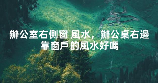 辦公室右側窗 風水，辦公桌右邊靠窗戶的風水好嗎